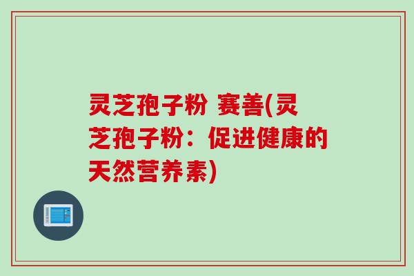 灵芝孢子粉 赛善(灵芝孢子粉:促进健康的天然营养素) 灵芝孢子粉 赛善(灵芝孢子粉:促进健康的天然营养素)