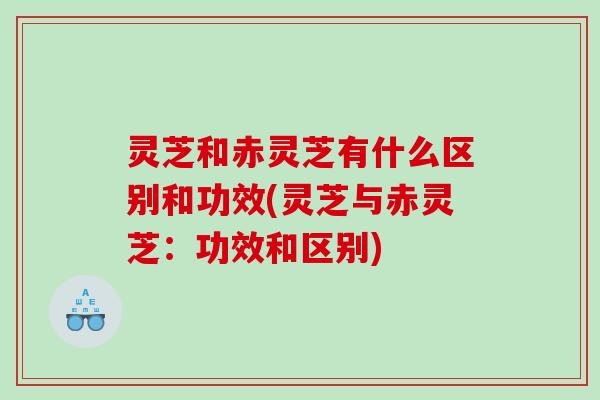 灵芝和赤灵芝有什么区别和功效(灵芝与赤灵芝：功效和区别)