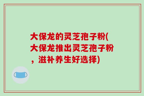 大保龙的灵芝孢子粉(大保龙推出灵芝孢子粉，滋补养生好选择)