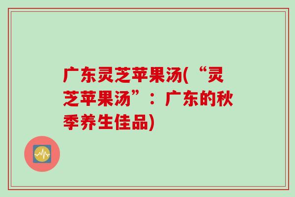 广东灵芝苹果汤(“灵芝苹果汤”：广东的秋季养生佳品)