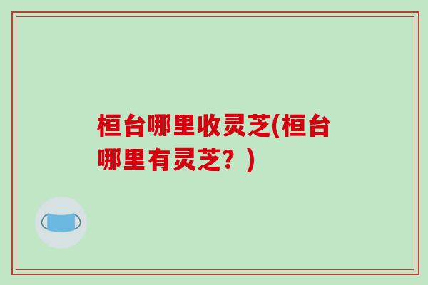 桓台哪里收灵芝(桓台哪里有灵芝？)