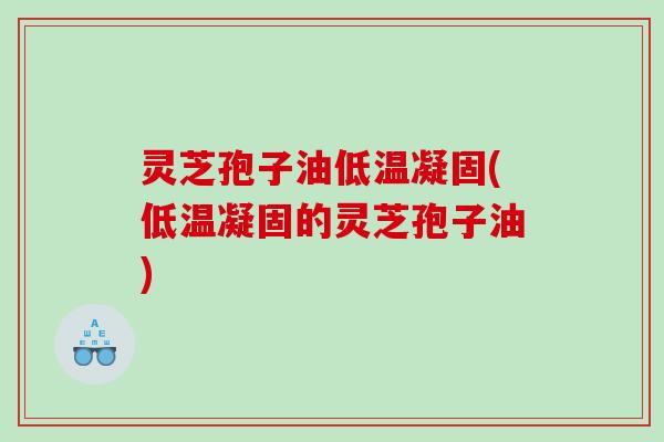 灵芝孢子油低温凝固(低温凝固的灵芝孢子油)