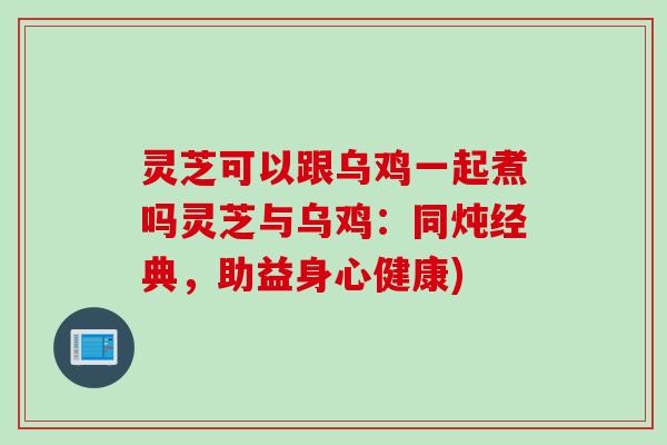 灵芝可以跟乌鸡一起煮吗灵芝与乌鸡：同炖经典，助益身心健康)