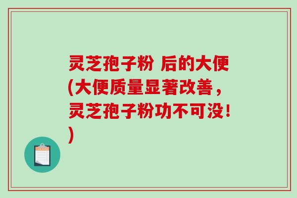 灵芝孢子粉 后的大便(大便质量显著改善，灵芝孢子粉功不可没！)