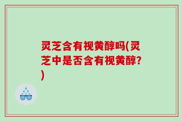 灵芝含有视黄醇吗(灵芝中是否含有视黄醇？)