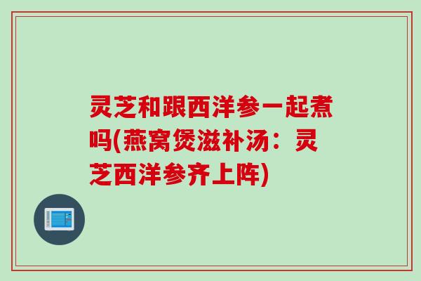 灵芝和跟西洋参一起煮吗(燕窝煲滋补汤：灵芝西洋参齐上阵)