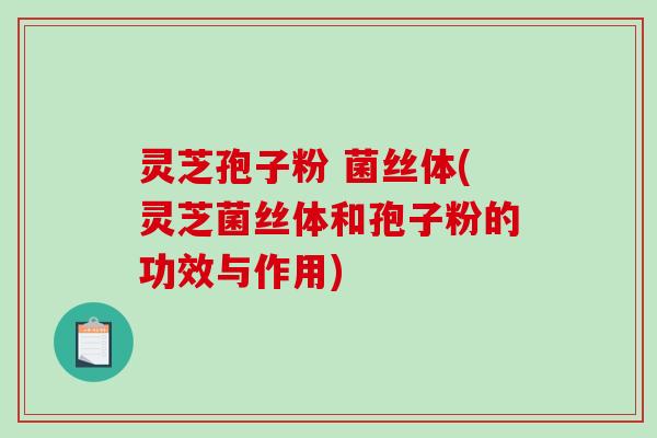 灵芝孢子粉 菌丝体(灵芝菌丝体和孢子粉的功效与作用)