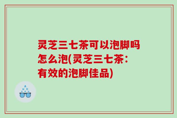灵芝三七茶可以泡脚吗怎么泡(灵芝三七茶：有效的泡脚佳品)