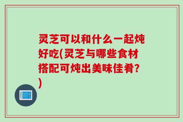 灵芝可以和什么一起炖好吃(灵芝与哪些食材搭配可炖出美味佳肴？)