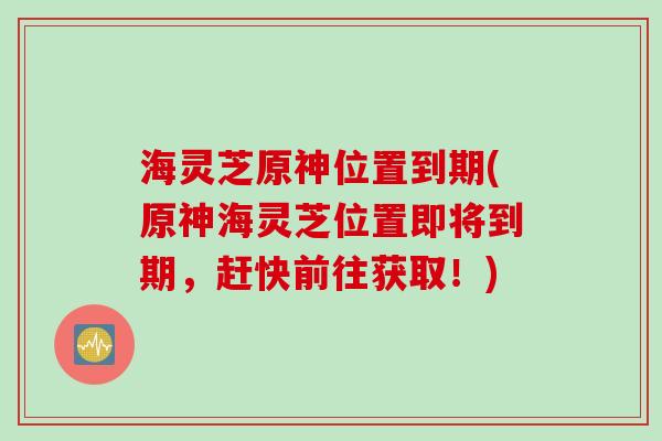 海灵芝原神位置到期(原神海灵芝位置即将到期，赶快前往获取！)