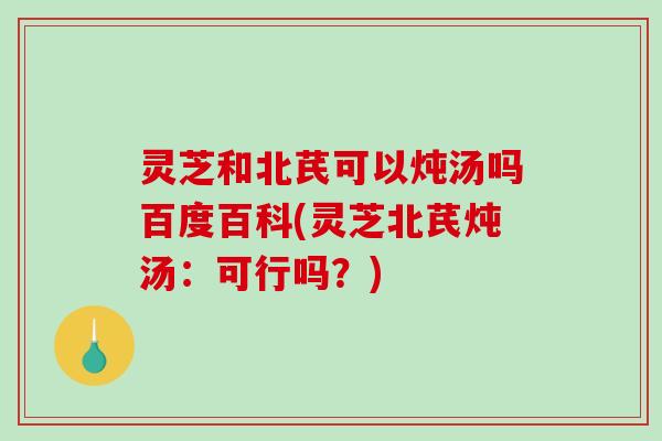 灵芝和北芪可以炖汤吗百度百科(灵芝北芪炖汤：可行吗？)