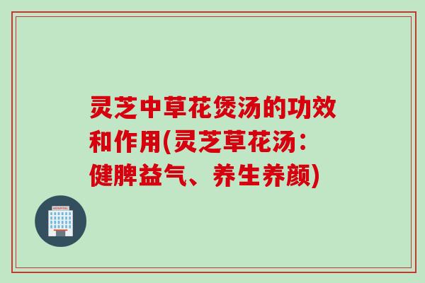 灵芝中草花煲汤的功效和作用(灵芝草花汤：健脾益气、养生养颜)