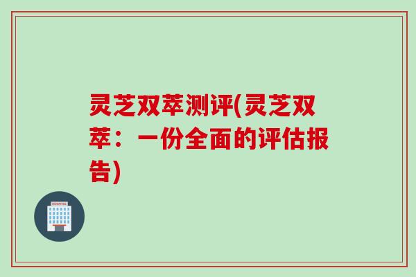 灵芝双萃测评(灵芝双萃：一份全面的评估报告)