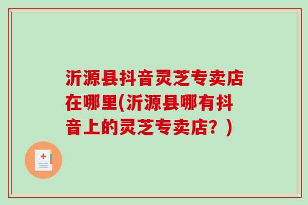 沂源县抖音灵芝专卖店在哪里(沂源县哪有抖音上的灵芝专卖店？)