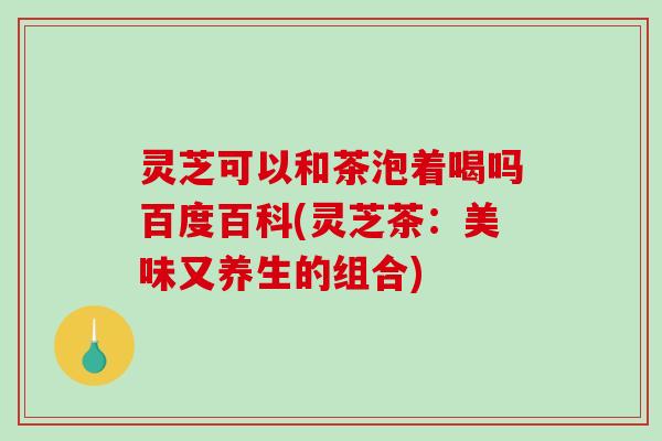 灵芝可以和茶泡着喝吗百度百科(灵芝茶：美味又养生的组合)