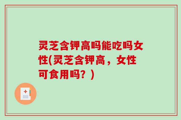 灵芝含钾高吗能吃吗女性(灵芝含钾高，女性可食用吗？)