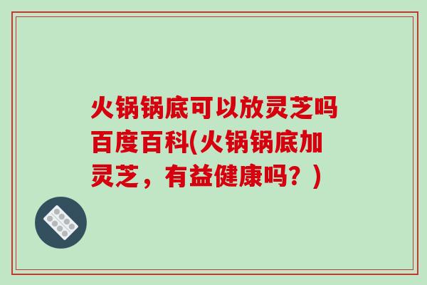 火锅锅底可以放灵芝吗百度百科(火锅锅底加灵芝，有益健康吗？)
