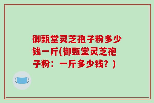 御甄堂灵芝孢子粉多少钱一斤(御甄堂灵芝孢子粉：一斤多少钱？)