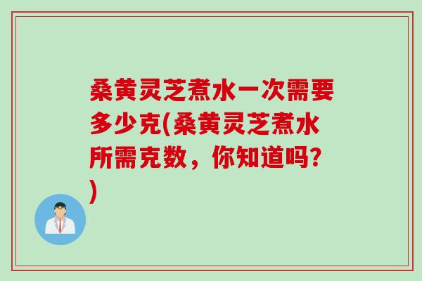 桑黄灵芝煮水一次需要多少克(桑黄灵芝煮水所需克数，你知道吗？)