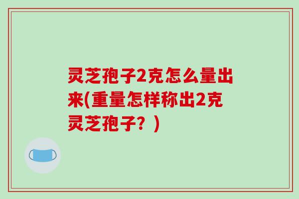 灵芝孢子2克怎么量出来(重量怎样称出2克灵芝孢子？)