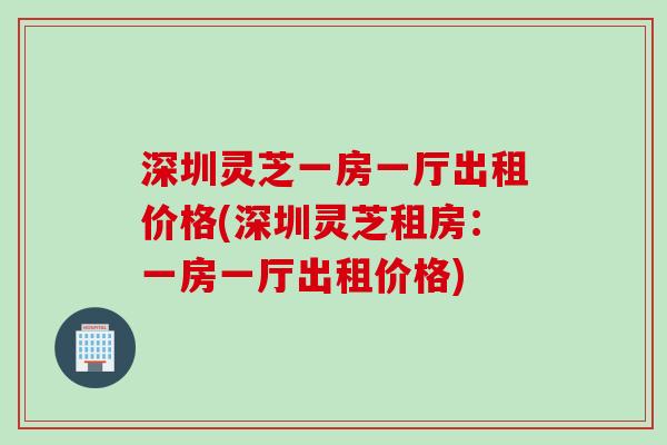 深圳灵芝一房一厅出租价格(深圳灵芝租房：一房一厅出租价格)