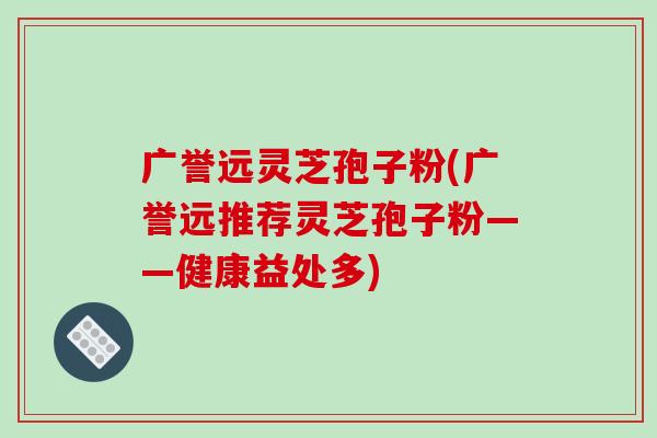 广誉远灵芝孢子粉(广誉远推荐灵芝孢子粉——健康益处多)