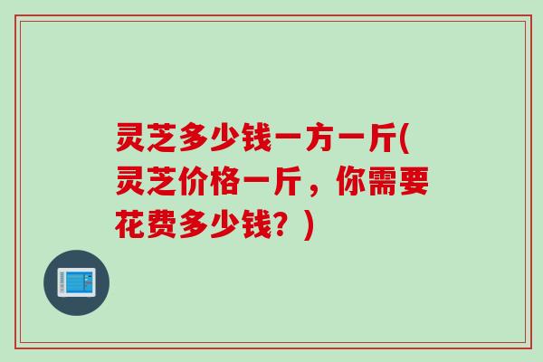 灵芝多少钱一方一斤(灵芝价格一斤，你需要花费多少钱？)