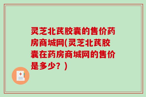 灵芝北芪胶囊的售价药房商城网(灵芝北芪胶囊在药房商城网的售价是多少？)