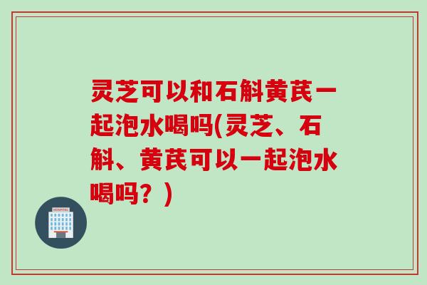 灵芝可以和石斛黄芪一起泡水喝吗(灵芝、石斛、黄芪可以一起泡水喝吗？)