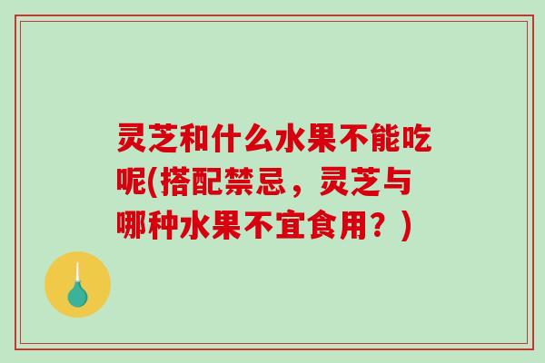 灵芝和什么水果不能吃呢(搭配禁忌，灵芝与哪种水果不宜食用？)