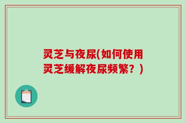灵芝与夜尿(如何使用灵芝缓解夜尿频繁？)