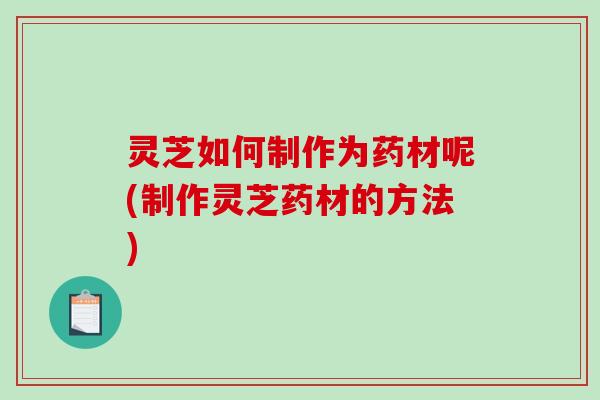 灵芝如何制作为药材呢(制作灵芝药材的方法)