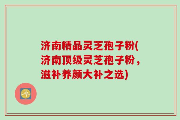 济南精品灵芝孢子粉(济南顶级灵芝孢子粉，滋补养颜大补之选)