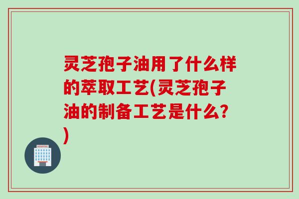 灵芝孢子油用了什么样的萃取工艺(灵芝孢子油的制备工艺是什么?) 灵芝孢子油用了什么样的萃取工艺(灵芝孢子油的制备工艺是什么?)