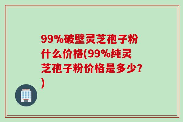 99%破壁灵芝孢子粉什么价格(99%纯灵芝孢子粉价格是多少？)