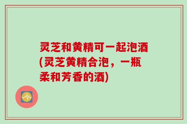 灵芝和黄精可一起泡酒(灵芝黄精合泡，一瓶柔和芳香的酒)