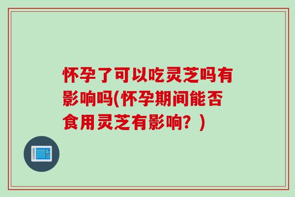 怀孕了可以吃灵芝吗有影响吗(怀孕期间能否食用灵芝有影响？)