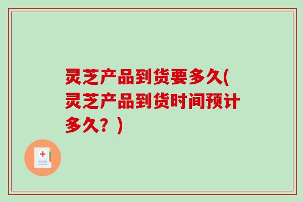 灵芝产品到货要多久(灵芝产品到货时间预计多久?) 灵芝产品到货要多久(灵芝产品到货时间预计多久?)