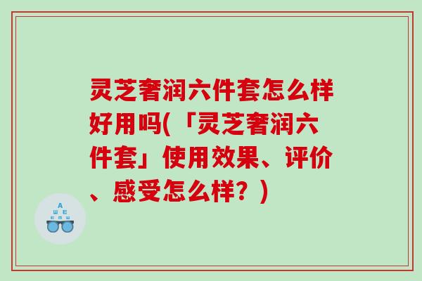 灵芝奢润六件套怎么样好用吗(「灵芝奢润六件套」使用效果、评价、感受怎么样？)