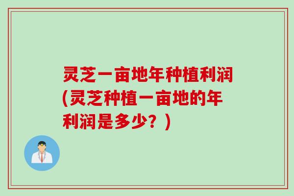 灵芝一亩地年种植利润(灵芝种植一亩地的年利润是多少？)