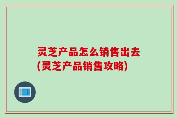灵芝产品怎么销售出去(灵芝产品销售攻略)