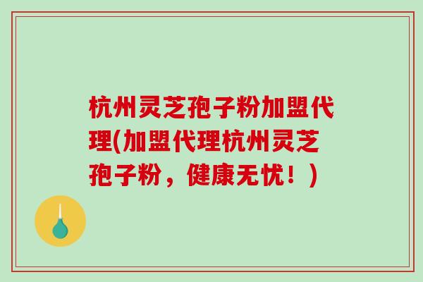杭州灵芝孢子粉加盟代理(加盟代理杭州灵芝孢子粉，健康无忧！)