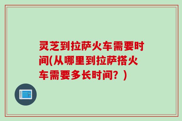 灵芝到拉萨火车需要时间(从哪里到拉萨搭火车需要多长时间？)