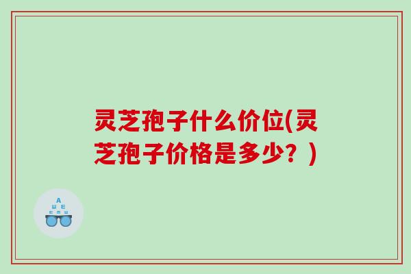 灵芝孢子什么价位(灵芝孢子价格是多少？)