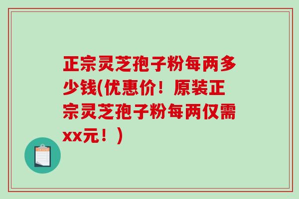 正宗灵芝孢子粉每两多少钱(优惠价！原装正宗灵芝孢子粉每两仅需xx元！)