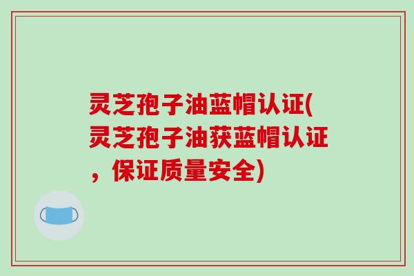 灵芝孢子油蓝帽认证(灵芝孢子油获蓝帽认证，保证质量安全)