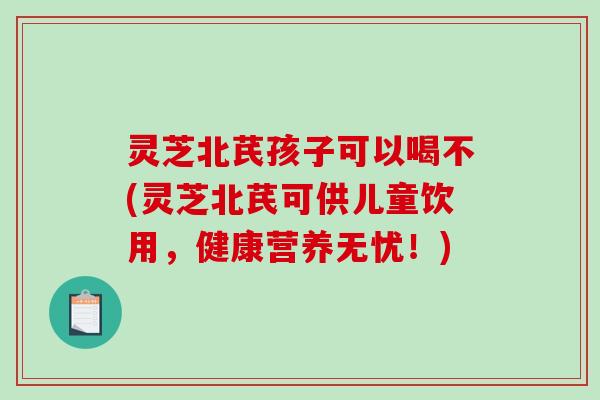 灵芝北芪孩子可以喝不(灵芝北芪可供儿童饮用,健康营养无忧!) 灵芝北芪孩子可以喝不(灵芝北芪可供儿童饮用,健康营养无忧!)