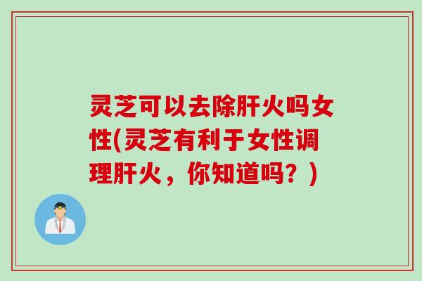 灵芝可以去除肝火吗女性(灵芝有利于女性调理肝火，你知道吗？)