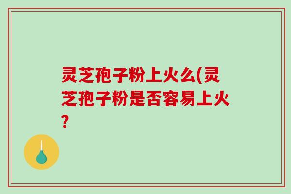 灵芝孢子粉上火么(灵芝孢子粉是否容易上火？