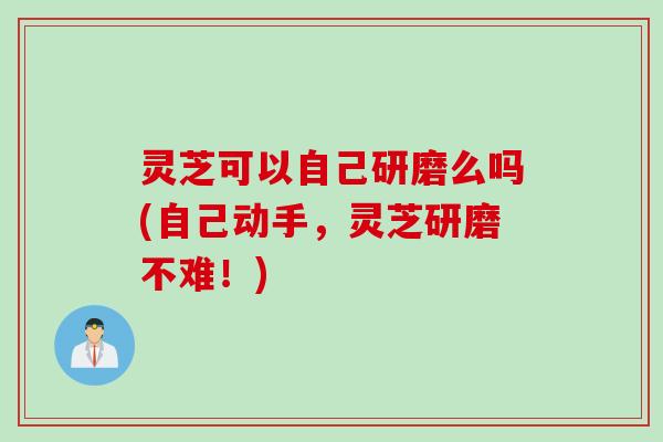 灵芝可以自己研磨么吗(自己动手，灵芝研磨不难！)